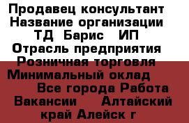 Продавец-консультант › Название организации ­ ТД "Барис", ИП › Отрасль предприятия ­ Розничная торговля › Минимальный оклад ­ 15 000 - Все города Работа » Вакансии   . Алтайский край,Алейск г.